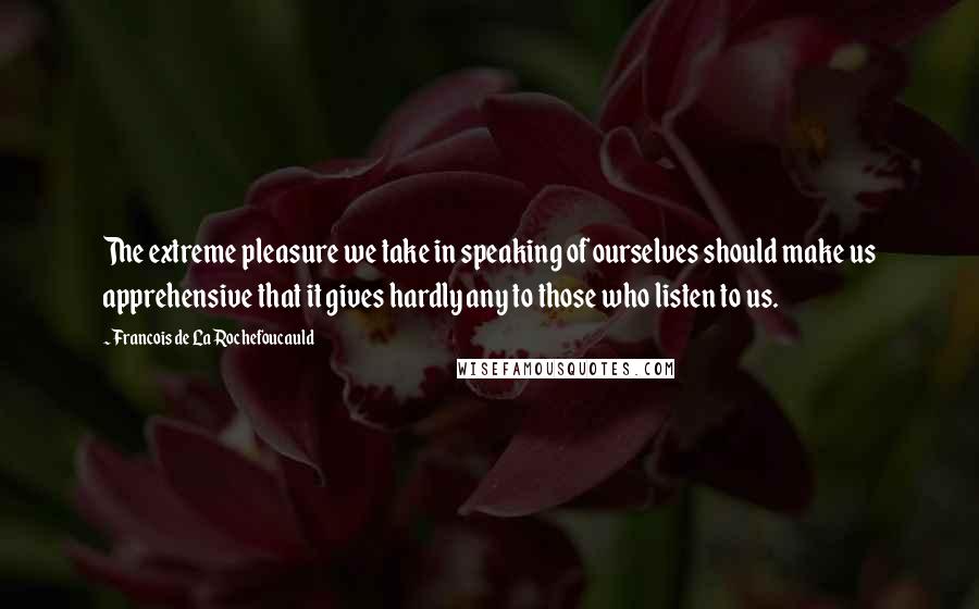 Francois De La Rochefoucauld Quotes: The extreme pleasure we take in speaking of ourselves should make us apprehensive that it gives hardly any to those who listen to us.