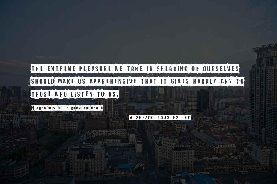 Francois De La Rochefoucauld Quotes: The extreme pleasure we take in speaking of ourselves should make us apprehensive that it gives hardly any to those who listen to us.