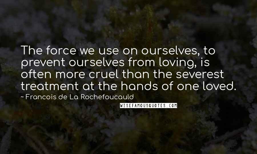 Francois De La Rochefoucauld Quotes: The force we use on ourselves, to prevent ourselves from loving, is often more cruel than the severest treatment at the hands of one loved.