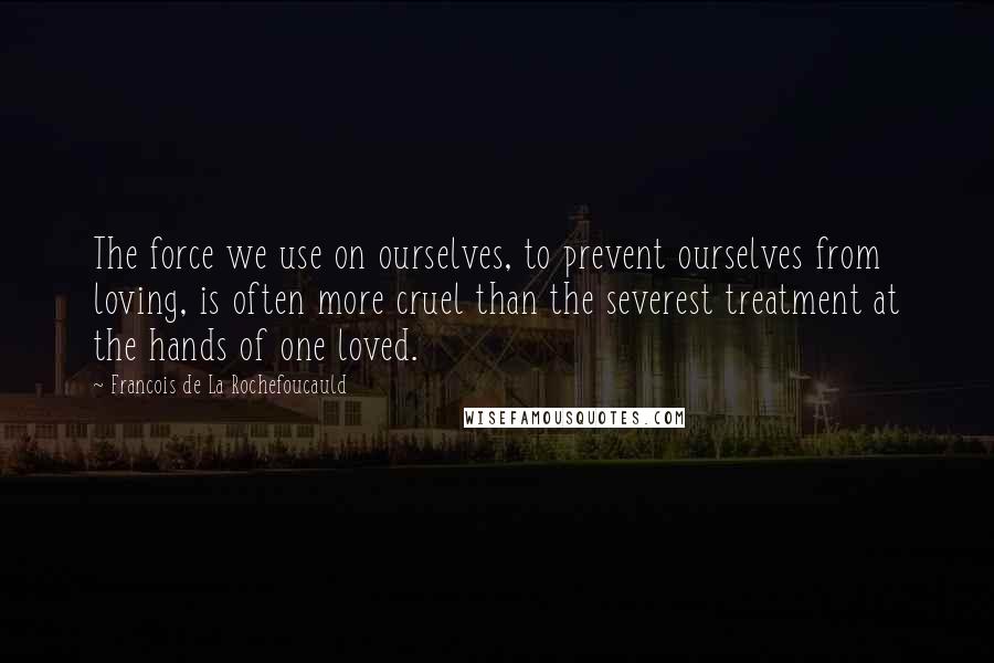 Francois De La Rochefoucauld Quotes: The force we use on ourselves, to prevent ourselves from loving, is often more cruel than the severest treatment at the hands of one loved.