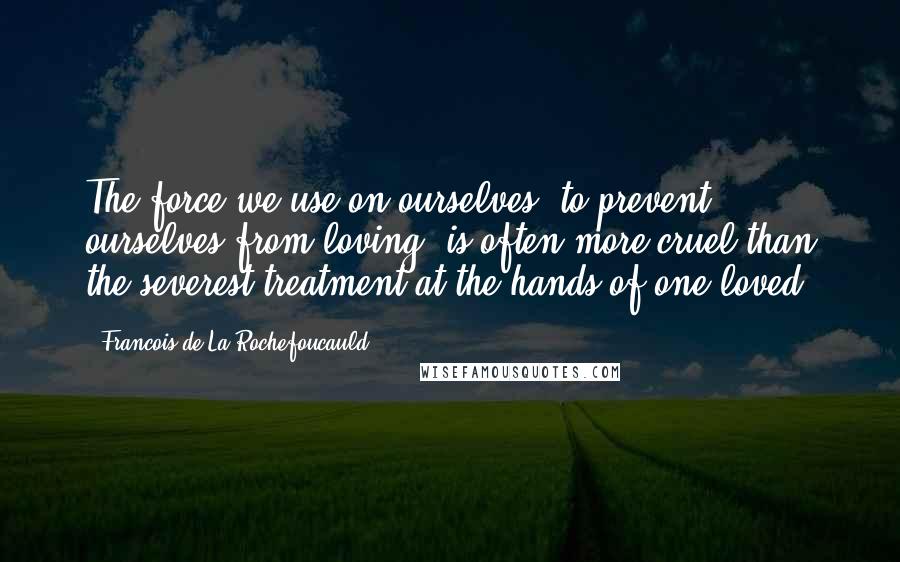 Francois De La Rochefoucauld Quotes: The force we use on ourselves, to prevent ourselves from loving, is often more cruel than the severest treatment at the hands of one loved.