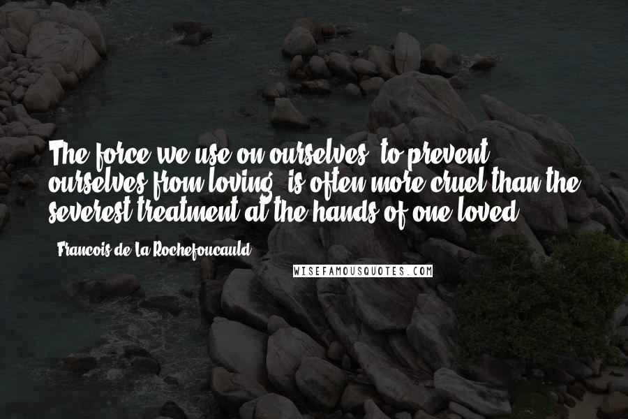 Francois De La Rochefoucauld Quotes: The force we use on ourselves, to prevent ourselves from loving, is often more cruel than the severest treatment at the hands of one loved.