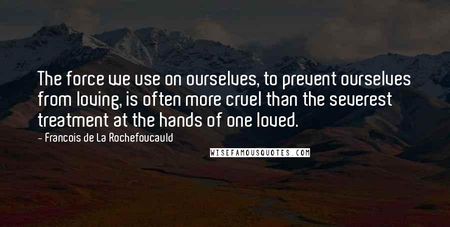 Francois De La Rochefoucauld Quotes: The force we use on ourselves, to prevent ourselves from loving, is often more cruel than the severest treatment at the hands of one loved.