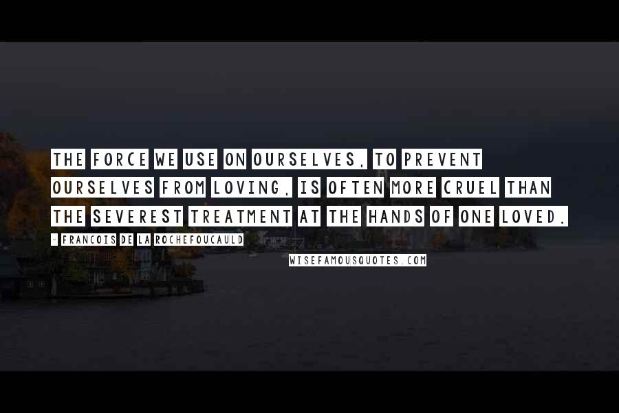 Francois De La Rochefoucauld Quotes: The force we use on ourselves, to prevent ourselves from loving, is often more cruel than the severest treatment at the hands of one loved.