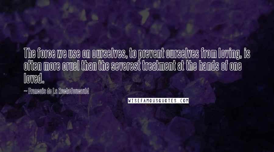 Francois De La Rochefoucauld Quotes: The force we use on ourselves, to prevent ourselves from loving, is often more cruel than the severest treatment at the hands of one loved.