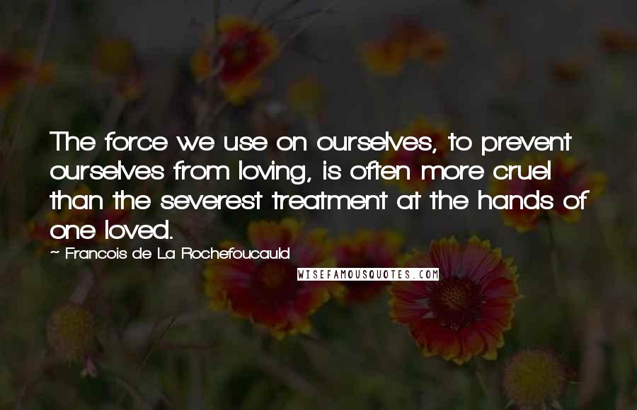 Francois De La Rochefoucauld Quotes: The force we use on ourselves, to prevent ourselves from loving, is often more cruel than the severest treatment at the hands of one loved.