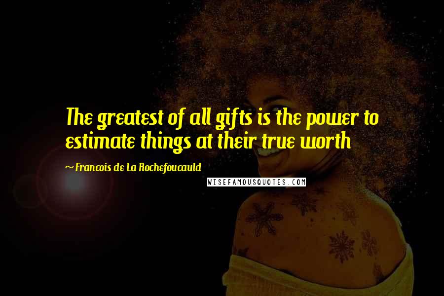 Francois De La Rochefoucauld Quotes: The greatest of all gifts is the power to estimate things at their true worth