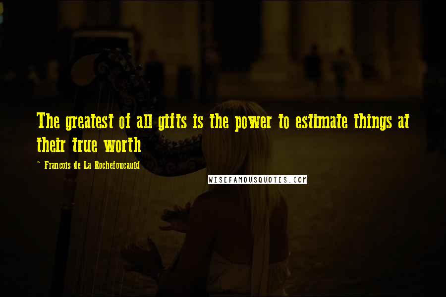 Francois De La Rochefoucauld Quotes: The greatest of all gifts is the power to estimate things at their true worth