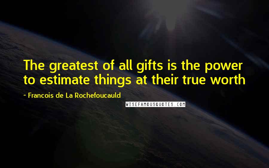 Francois De La Rochefoucauld Quotes: The greatest of all gifts is the power to estimate things at their true worth