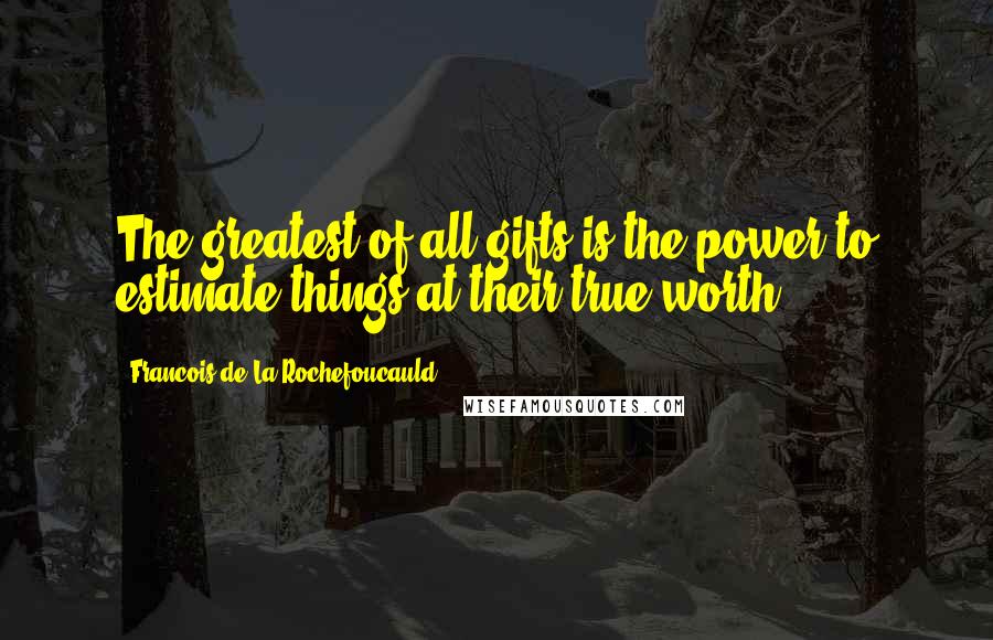 Francois De La Rochefoucauld Quotes: The greatest of all gifts is the power to estimate things at their true worth