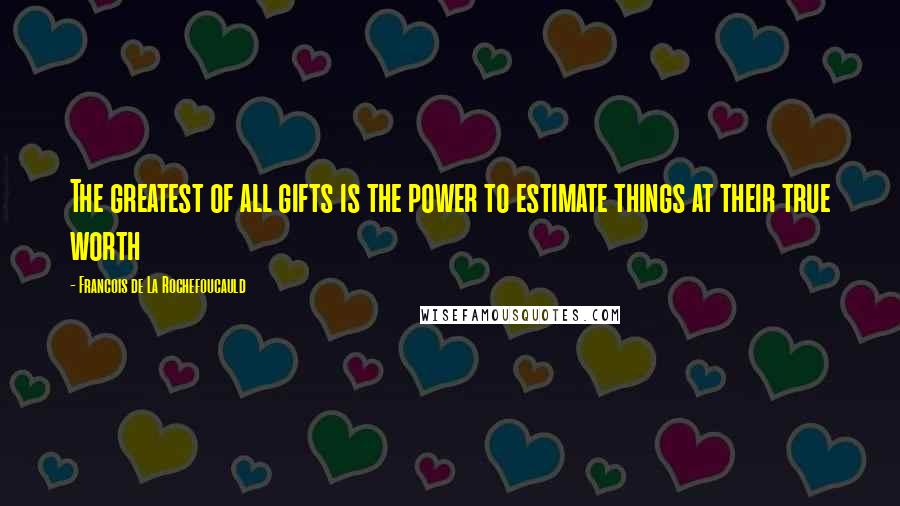 Francois De La Rochefoucauld Quotes: The greatest of all gifts is the power to estimate things at their true worth