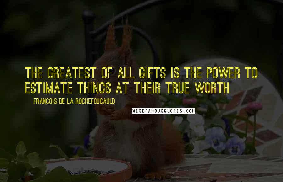 Francois De La Rochefoucauld Quotes: The greatest of all gifts is the power to estimate things at their true worth