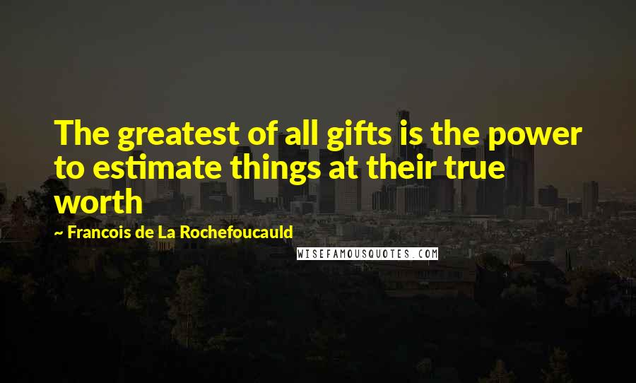 Francois De La Rochefoucauld Quotes: The greatest of all gifts is the power to estimate things at their true worth