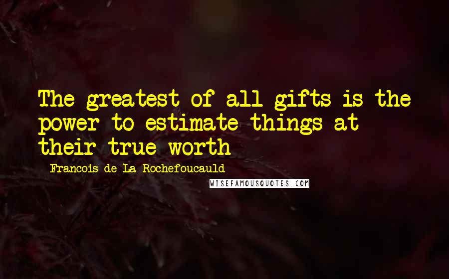 Francois De La Rochefoucauld Quotes: The greatest of all gifts is the power to estimate things at their true worth