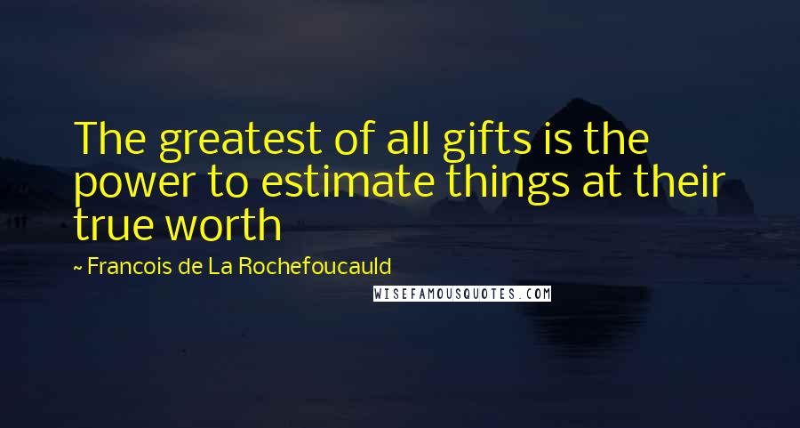 Francois De La Rochefoucauld Quotes: The greatest of all gifts is the power to estimate things at their true worth