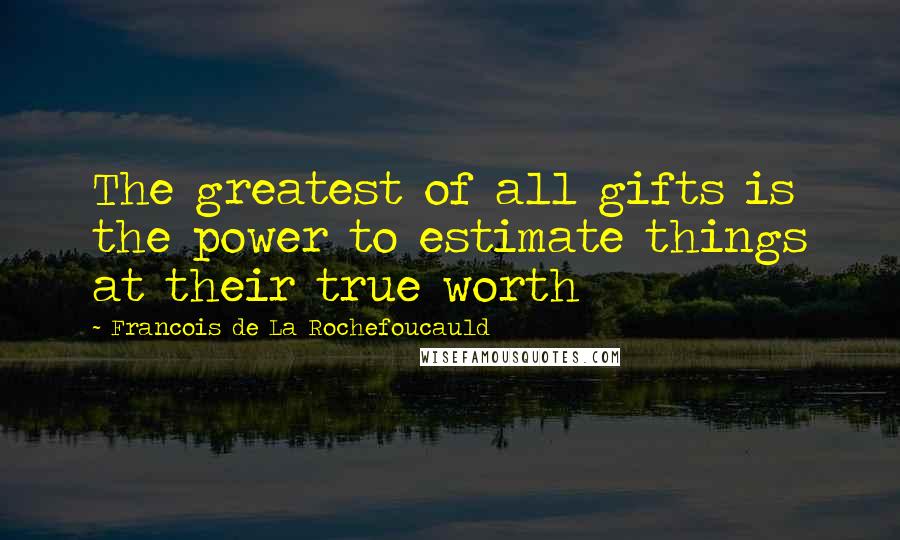 Francois De La Rochefoucauld Quotes: The greatest of all gifts is the power to estimate things at their true worth