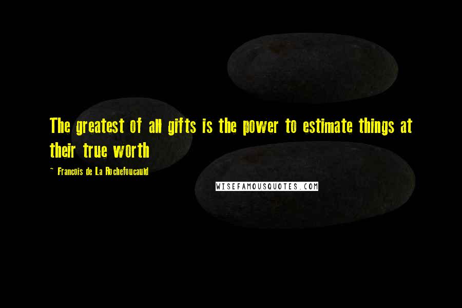 Francois De La Rochefoucauld Quotes: The greatest of all gifts is the power to estimate things at their true worth