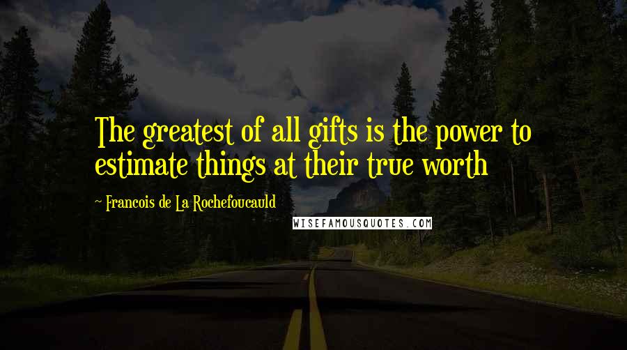 Francois De La Rochefoucauld Quotes: The greatest of all gifts is the power to estimate things at their true worth