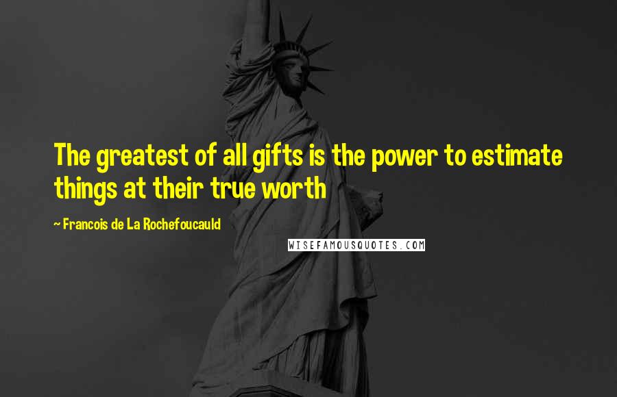 Francois De La Rochefoucauld Quotes: The greatest of all gifts is the power to estimate things at their true worth