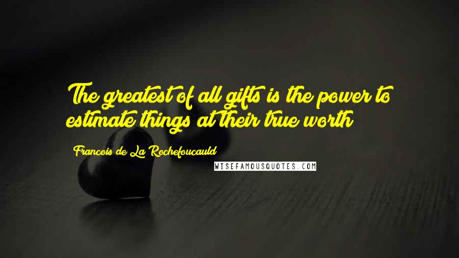 Francois De La Rochefoucauld Quotes: The greatest of all gifts is the power to estimate things at their true worth