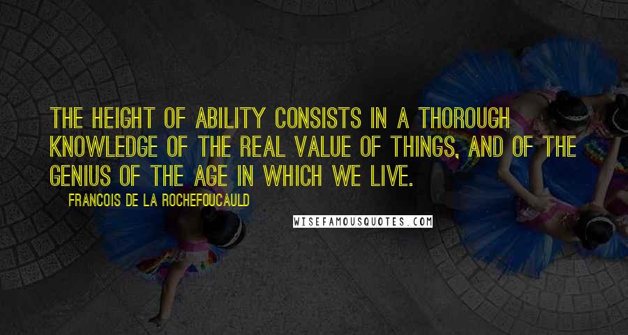 Francois De La Rochefoucauld Quotes: The height of ability consists in a thorough knowledge of the real value of things, and of the genius of the age in which we live.
