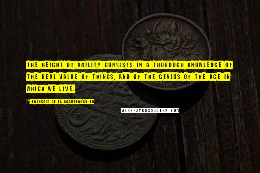 Francois De La Rochefoucauld Quotes: The height of ability consists in a thorough knowledge of the real value of things, and of the genius of the age in which we live.