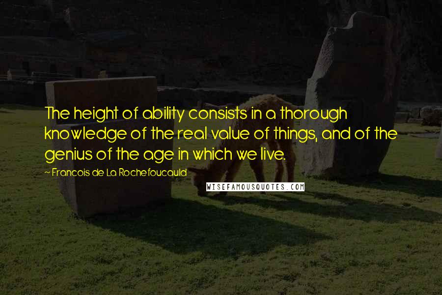 Francois De La Rochefoucauld Quotes: The height of ability consists in a thorough knowledge of the real value of things, and of the genius of the age in which we live.