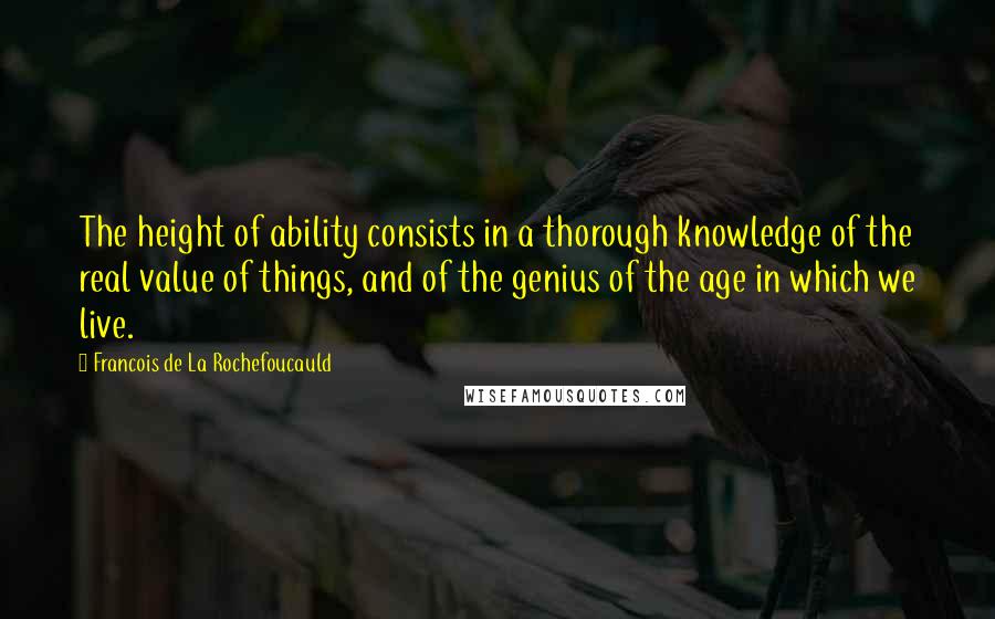 Francois De La Rochefoucauld Quotes: The height of ability consists in a thorough knowledge of the real value of things, and of the genius of the age in which we live.