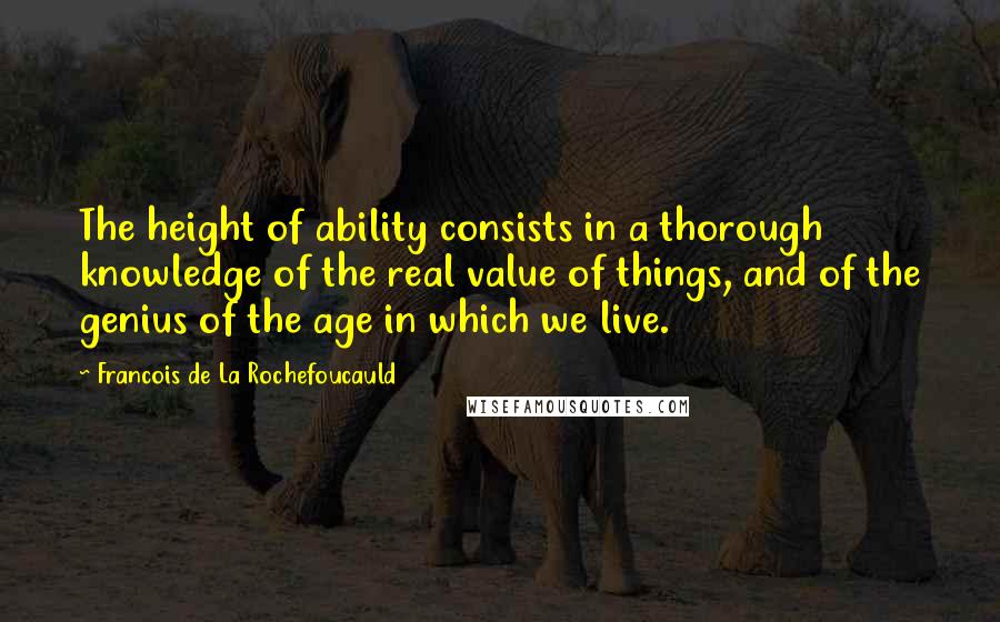 Francois De La Rochefoucauld Quotes: The height of ability consists in a thorough knowledge of the real value of things, and of the genius of the age in which we live.