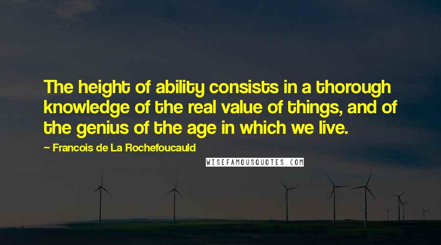 Francois De La Rochefoucauld Quotes: The height of ability consists in a thorough knowledge of the real value of things, and of the genius of the age in which we live.