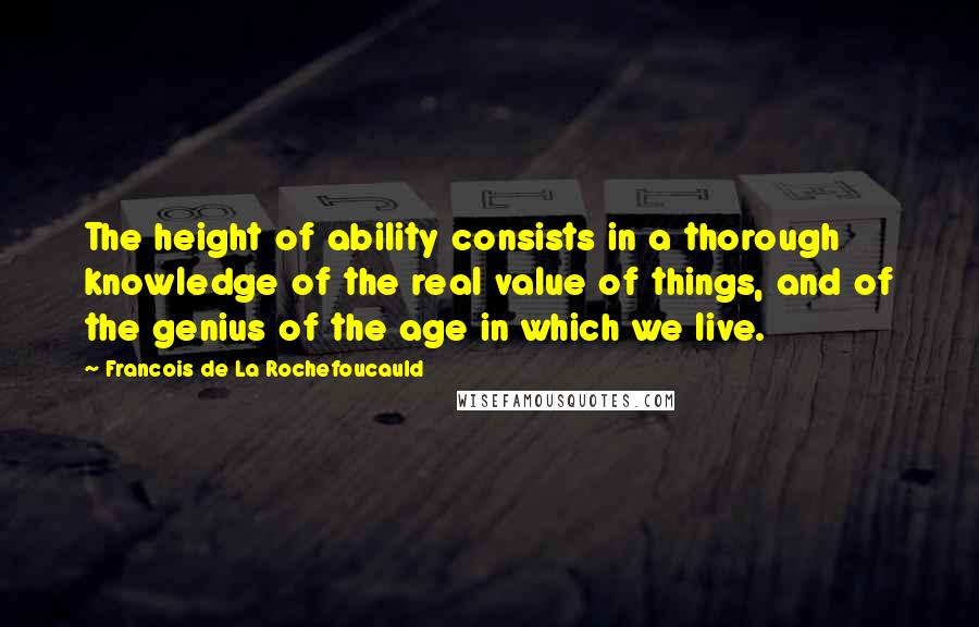 Francois De La Rochefoucauld Quotes: The height of ability consists in a thorough knowledge of the real value of things, and of the genius of the age in which we live.