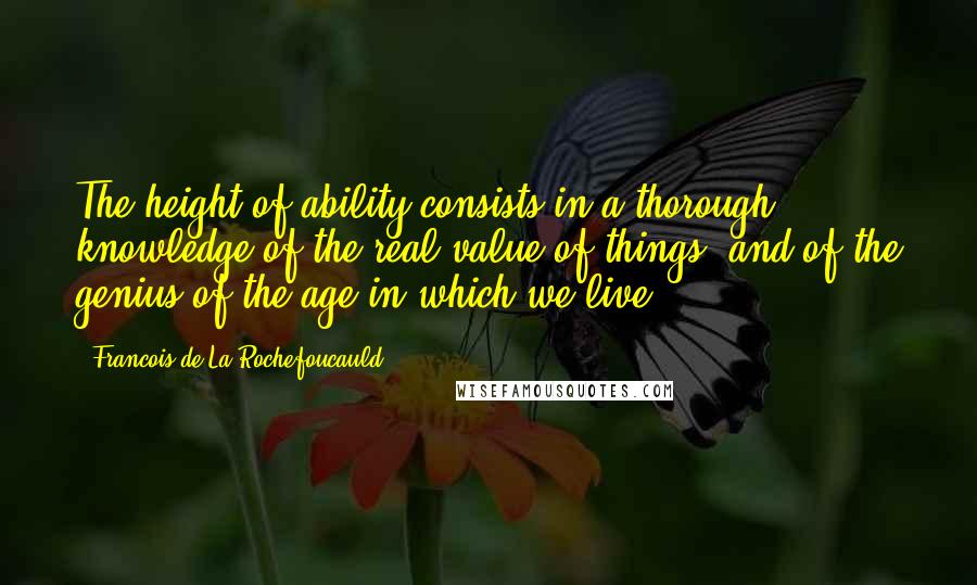 Francois De La Rochefoucauld Quotes: The height of ability consists in a thorough knowledge of the real value of things, and of the genius of the age in which we live.