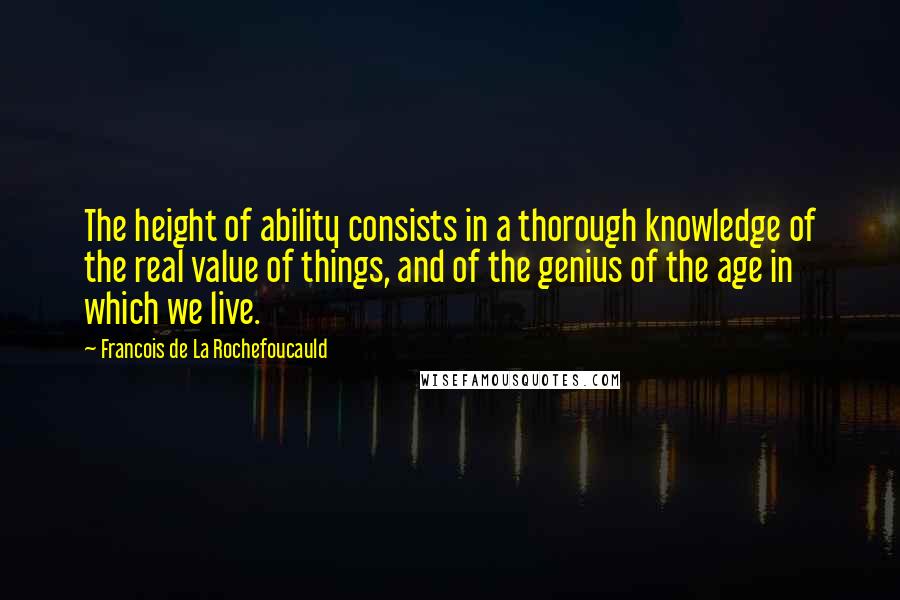 Francois De La Rochefoucauld Quotes: The height of ability consists in a thorough knowledge of the real value of things, and of the genius of the age in which we live.