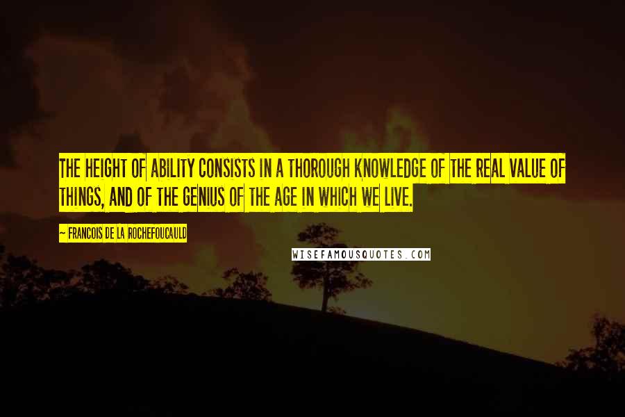 Francois De La Rochefoucauld Quotes: The height of ability consists in a thorough knowledge of the real value of things, and of the genius of the age in which we live.