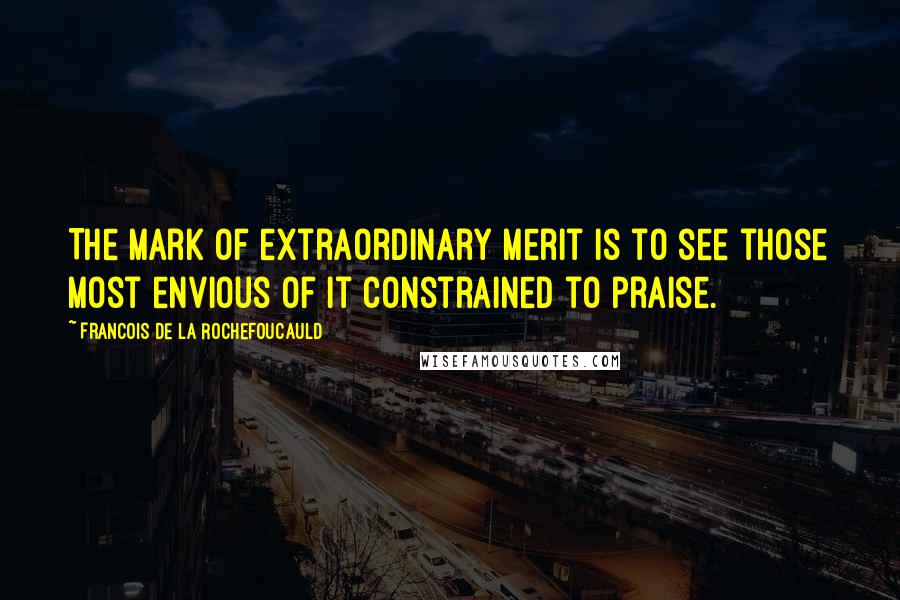 Francois De La Rochefoucauld Quotes: The mark of extraordinary merit is to see those most envious of it constrained to praise.