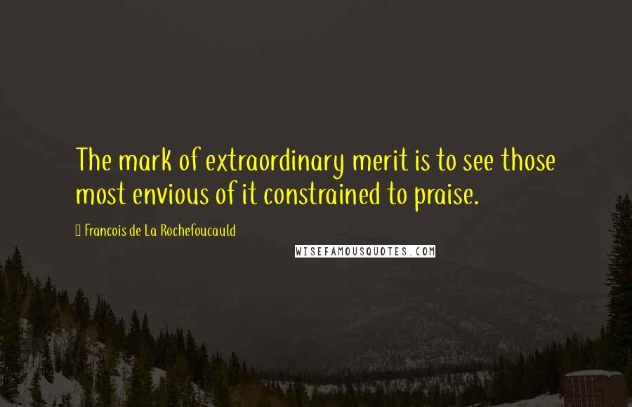 Francois De La Rochefoucauld Quotes: The mark of extraordinary merit is to see those most envious of it constrained to praise.