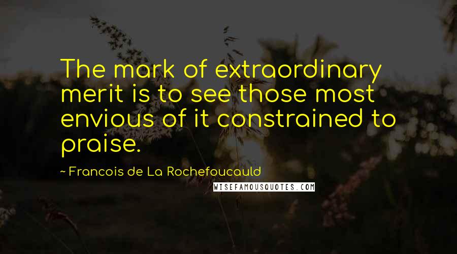 Francois De La Rochefoucauld Quotes: The mark of extraordinary merit is to see those most envious of it constrained to praise.