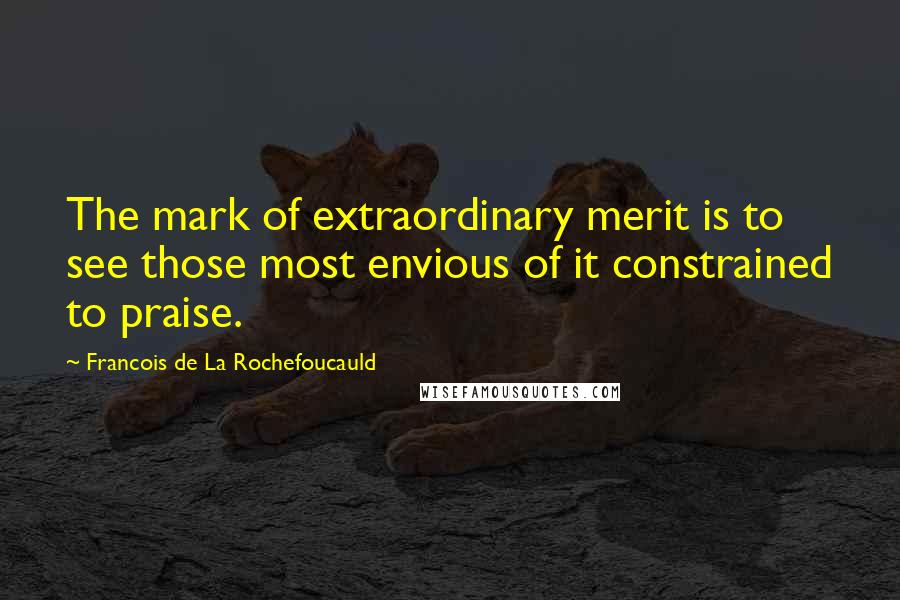 Francois De La Rochefoucauld Quotes: The mark of extraordinary merit is to see those most envious of it constrained to praise.