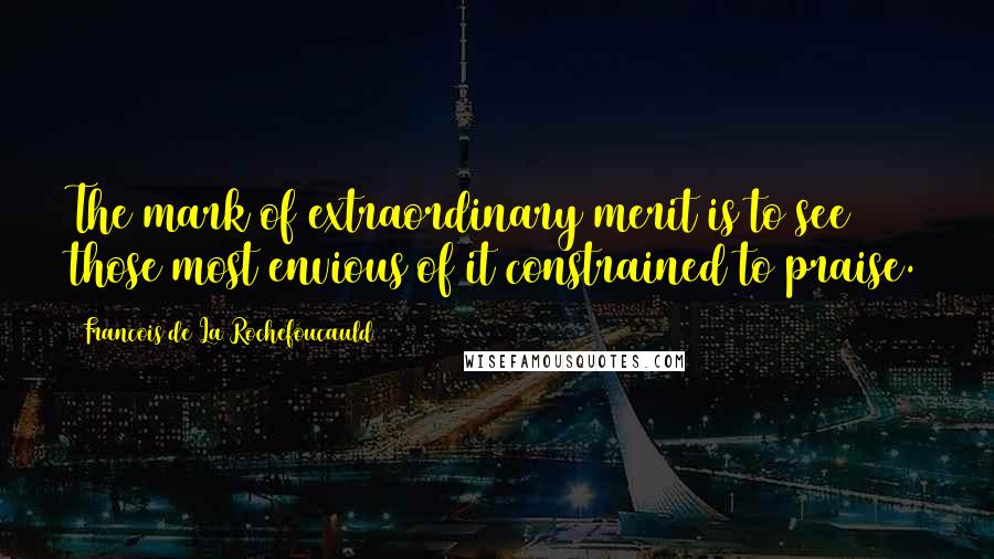 Francois De La Rochefoucauld Quotes: The mark of extraordinary merit is to see those most envious of it constrained to praise.