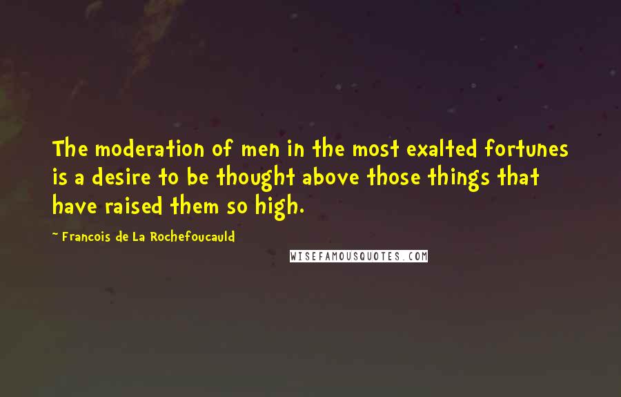 Francois De La Rochefoucauld Quotes: The moderation of men in the most exalted fortunes is a desire to be thought above those things that have raised them so high.