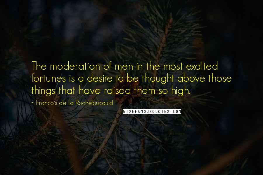Francois De La Rochefoucauld Quotes: The moderation of men in the most exalted fortunes is a desire to be thought above those things that have raised them so high.