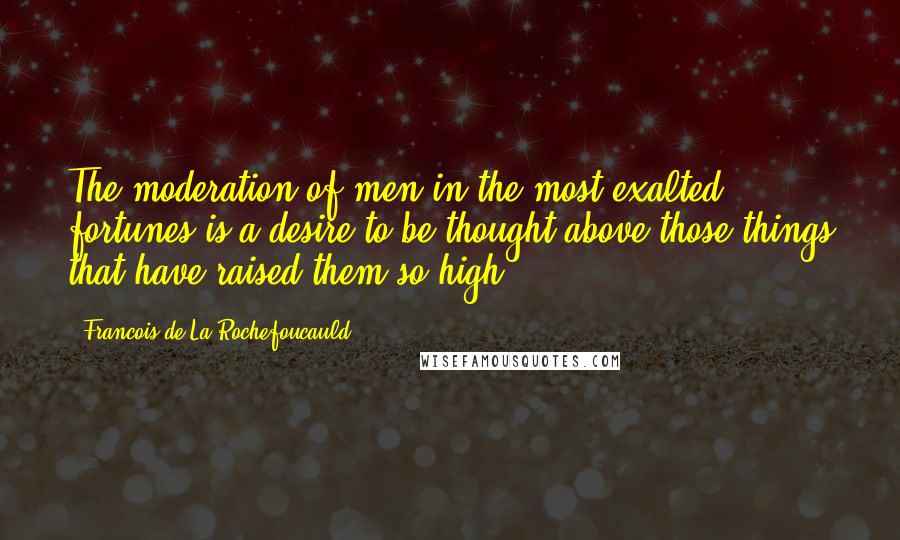 Francois De La Rochefoucauld Quotes: The moderation of men in the most exalted fortunes is a desire to be thought above those things that have raised them so high.