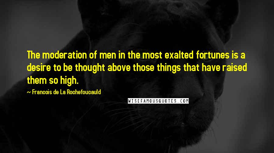 Francois De La Rochefoucauld Quotes: The moderation of men in the most exalted fortunes is a desire to be thought above those things that have raised them so high.