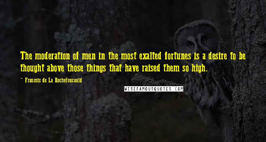 Francois De La Rochefoucauld Quotes: The moderation of men in the most exalted fortunes is a desire to be thought above those things that have raised them so high.