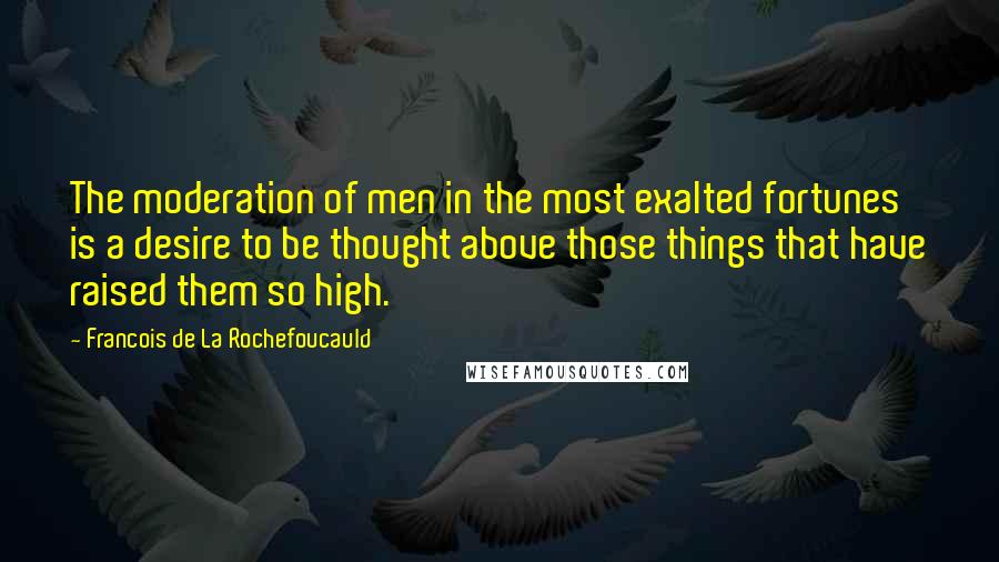 Francois De La Rochefoucauld Quotes: The moderation of men in the most exalted fortunes is a desire to be thought above those things that have raised them so high.