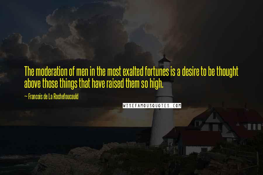Francois De La Rochefoucauld Quotes: The moderation of men in the most exalted fortunes is a desire to be thought above those things that have raised them so high.