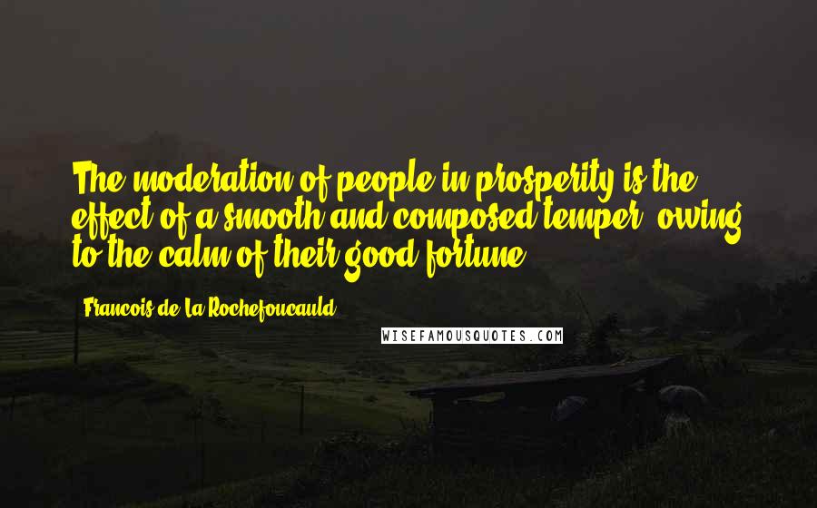 Francois De La Rochefoucauld Quotes: The moderation of people in prosperity is the effect of a smooth and composed temper, owing to the calm of their good fortune.