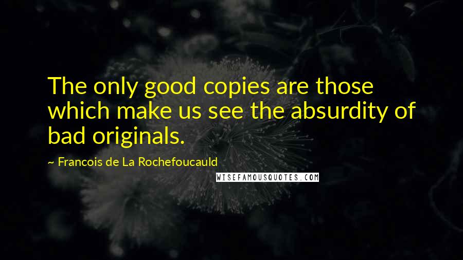 Francois De La Rochefoucauld Quotes: The only good copies are those which make us see the absurdity of bad originals.