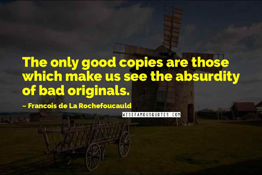 Francois De La Rochefoucauld Quotes: The only good copies are those which make us see the absurdity of bad originals.