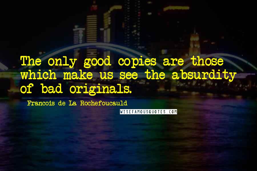 Francois De La Rochefoucauld Quotes: The only good copies are those which make us see the absurdity of bad originals.